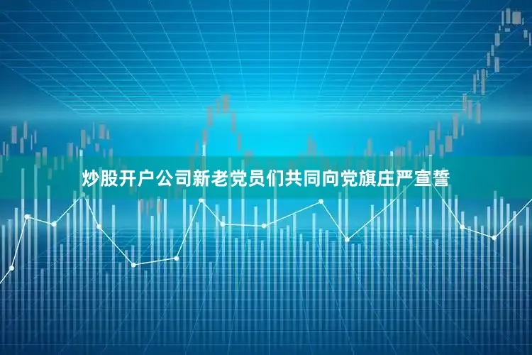 炒股开户公司新老党员们共同向党旗庄严宣誓