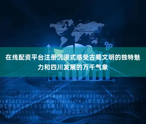 在线配资平台注册沉浸式感受古蜀文明的独特魅力和四川发展的万千气象