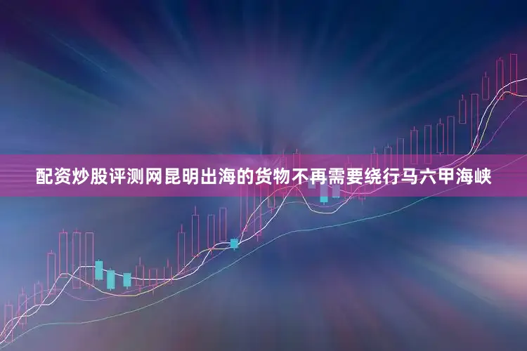 配资炒股评测网昆明出海的货物不再需要绕行马六甲海峡