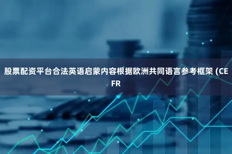 股票配资平台合法英语启蒙内容根据欧洲共同语言参考框架 (CEFR