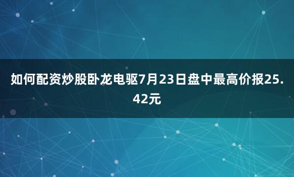 如何配资炒股卧龙电驱7月23日盘中最高价报25.42元