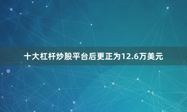 十大杠杆炒股平台后更正为12.6万美元