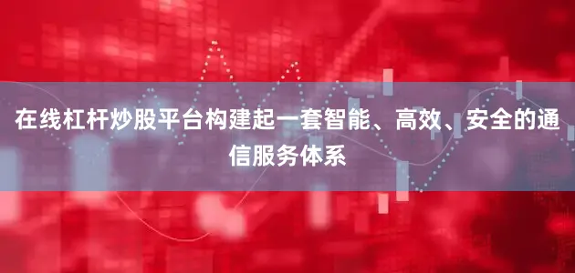 在线杠杆炒股平台构建起一套智能、高效、安全的通信服务体系