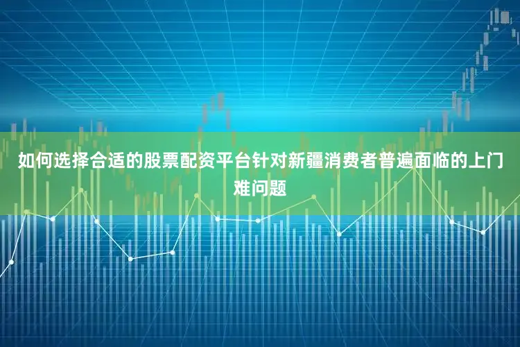 如何选择合适的股票配资平台针对新疆消费者普遍面临的上门难问题